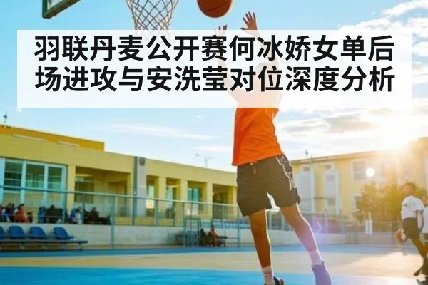 羽联丹麦公开赛何冰娇女单后场进攻与安洗莹对位深度分析