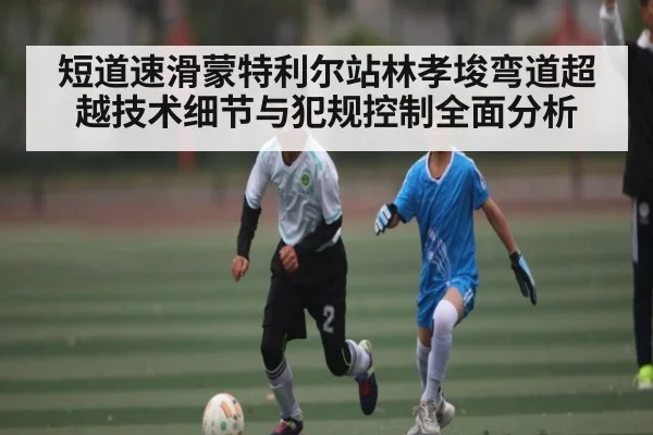 短道速滑蒙特利尔站林孝埈弯道超越技术细节与犯规控制全面分析
